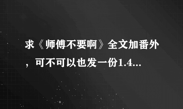 求《师傅不要啊》全文加番外，可不可以也发一份1.44MB的那个版本的给我，谢谢啦~