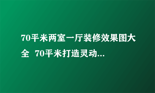 70平米两室一厅装修效果图大全  70平米打造灵动生活空间