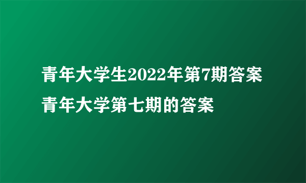 青年大学生2022年第7期答案 青年大学第七期的答案