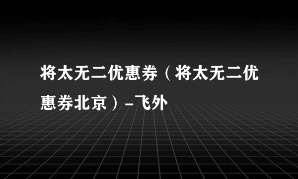 将太无二优惠券（将太无二优惠券北京）-飞外