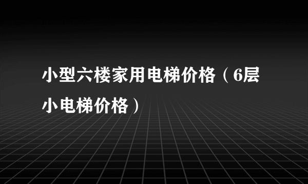 小型六楼家用电梯价格（6层小电梯价格）