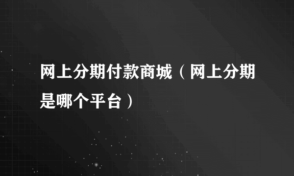 网上分期付款商城（网上分期是哪个平台）