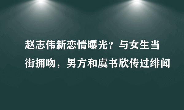 赵志伟新恋情曝光？与女生当街拥吻，男方和虞书欣传过绯闻