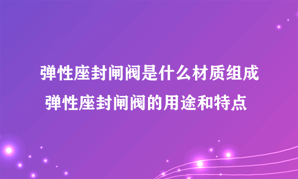 弹性座封闸阀是什么材质组成 弹性座封闸阀的用途和特点