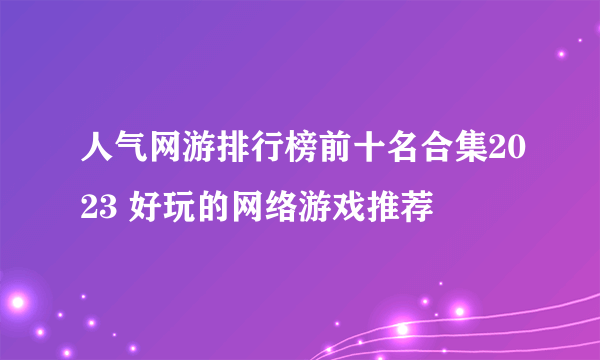 人气网游排行榜前十名合集2023 好玩的网络游戏推荐