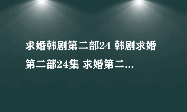 求婚韩剧第二部24 韩剧求婚第二部24集 求婚第二部全集24地址谁知道？