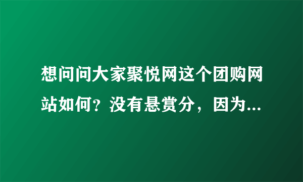 想问问大家聚悦网这个团购网站如何？没有悬赏分，因为太穷了，不好意思啊，不过还是请大家告诉告诉我吧~