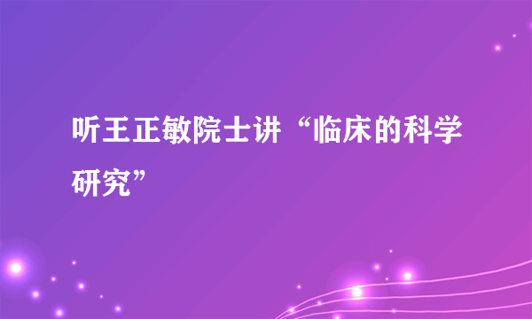 听王正敏院士讲“临床的科学研究”