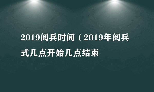 2019阅兵时间（2019年阅兵式几点开始几点结束