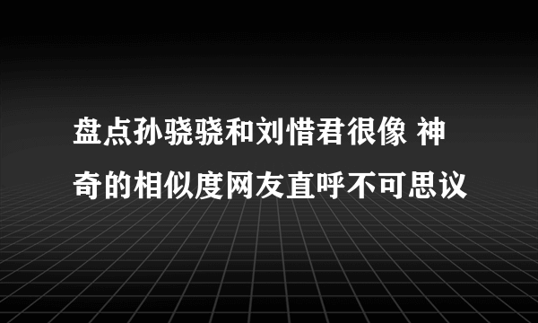 盘点孙骁骁和刘惜君很像 神奇的相似度网友直呼不可思议