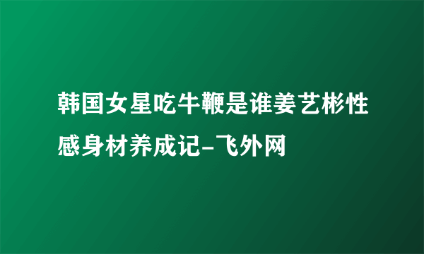 韩国女星吃牛鞭是谁姜艺彬性感身材养成记-飞外网