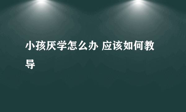 小孩厌学怎么办 应该如何教导