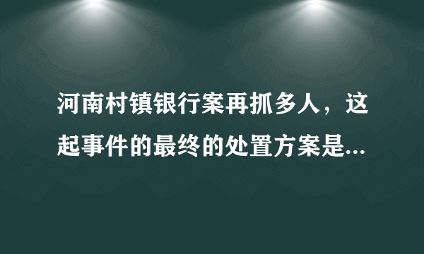 河南村镇银行案再抓多人，这起事件的最终的处置方案是怎样的？