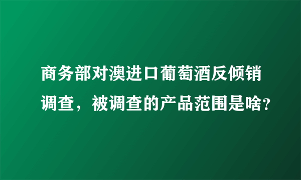 商务部对澳进口葡萄酒反倾销调查，被调查的产品范围是啥？