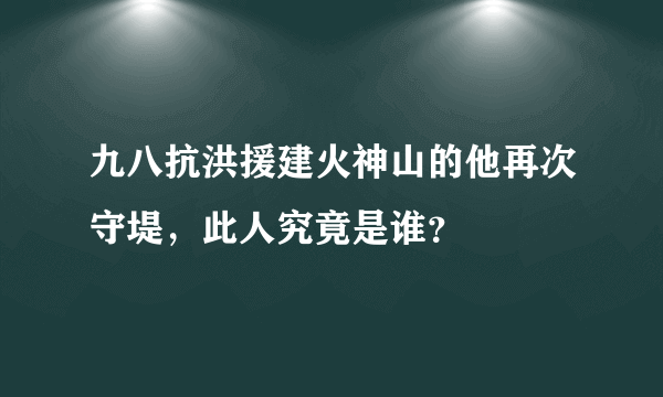 九八抗洪援建火神山的他再次守堤，此人究竟是谁？