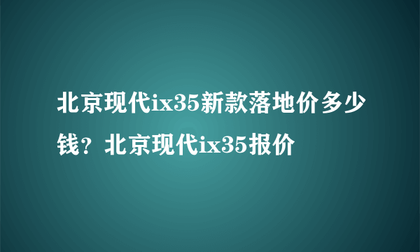 北京现代ix35新款落地价多少钱？北京现代ix35报价