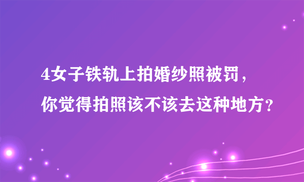 4女子铁轨上拍婚纱照被罚，你觉得拍照该不该去这种地方？