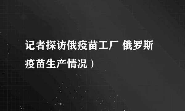 记者探访俄疫苗工厂 俄罗斯疫苗生产情况）