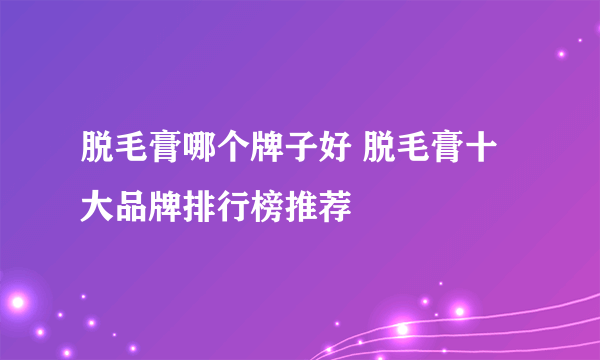 脱毛膏哪个牌子好 脱毛膏十大品牌排行榜推荐