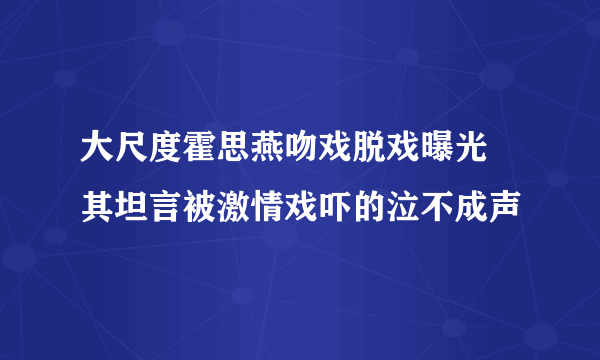 大尺度霍思燕吻戏脱戏曝光  其坦言被激情戏吓的泣不成声