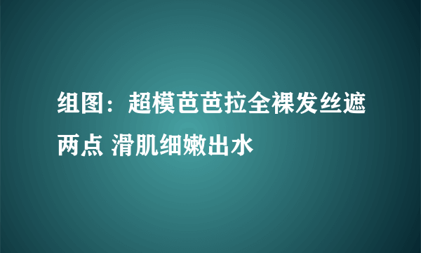 组图：超模芭芭拉全裸发丝遮两点 滑肌细嫩出水