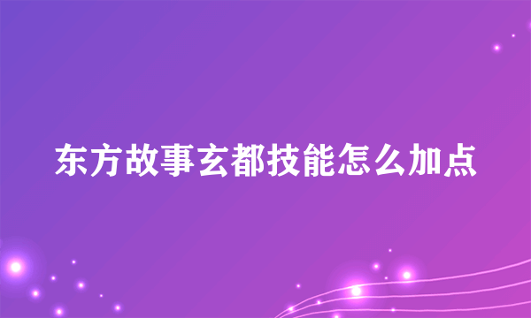 东方故事玄都技能怎么加点