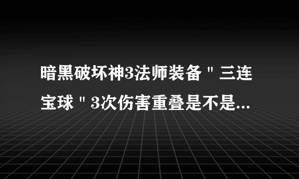 暗黑破坏神3法师装备＂三连宝球＂3次伤害重叠是不是直接相加？如100%，叠加三次就是300%？我装