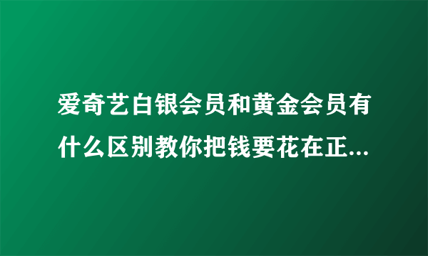 爱奇艺白银会员和黄金会员有什么区别教你把钱要花在正确的地方