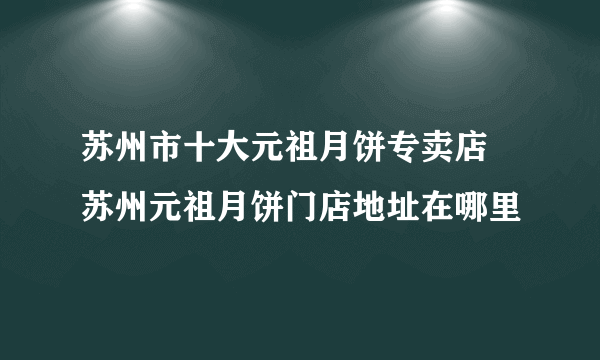 苏州市十大元祖月饼专卖店 苏州元祖月饼门店地址在哪里