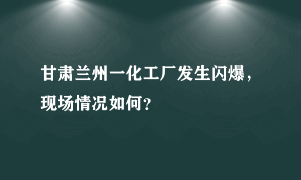 甘肃兰州一化工厂发生闪爆，现场情况如何？