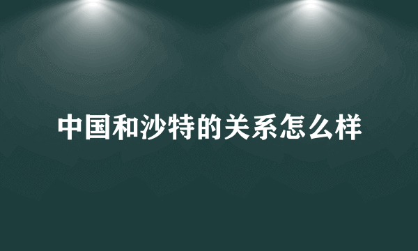 中国和沙特的关系怎么样