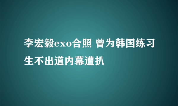 李宏毅exo合照 曾为韩国练习生不出道内幕遭扒