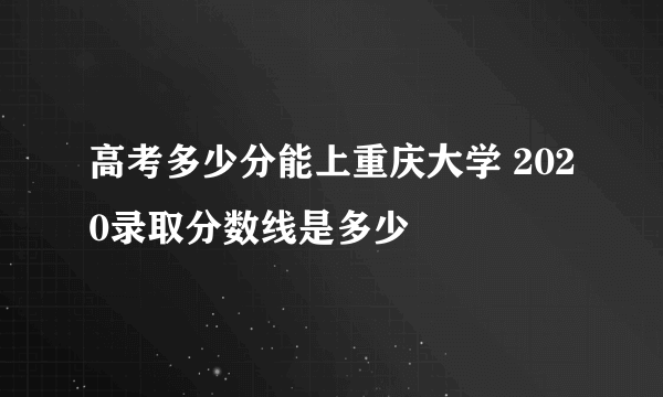 高考多少分能上重庆大学 2020录取分数线是多少