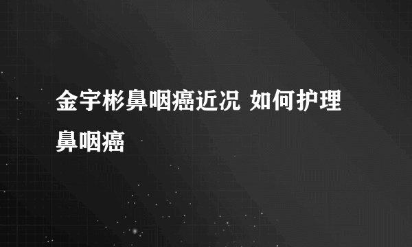 金宇彬鼻咽癌近况 如何护理鼻咽癌