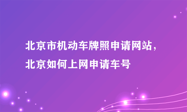 北京市机动车牌照申请网站，北京如何上网申请车号