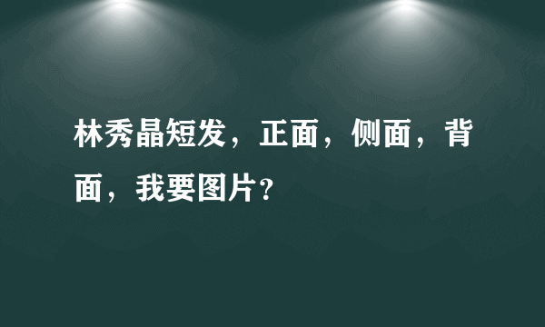 林秀晶短发，正面，侧面，背面，我要图片？