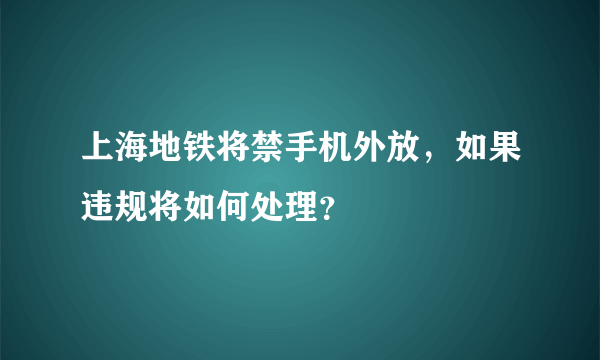 上海地铁将禁手机外放，如果违规将如何处理？