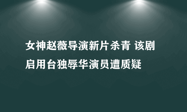 女神赵薇导演新片杀青 该剧启用台独辱华演员遭质疑