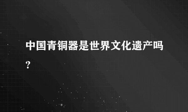 中国青铜器是世界文化遗产吗？