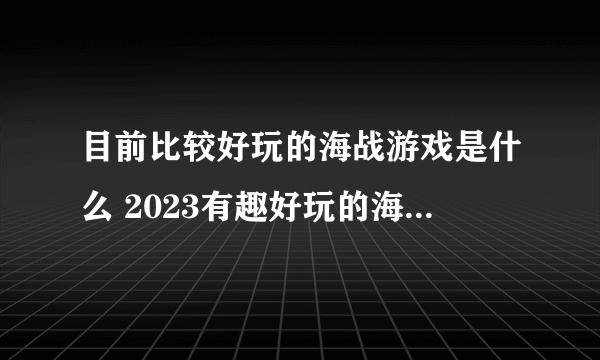 目前比较好玩的海战游戏是什么 2023有趣好玩的海战游戏大全