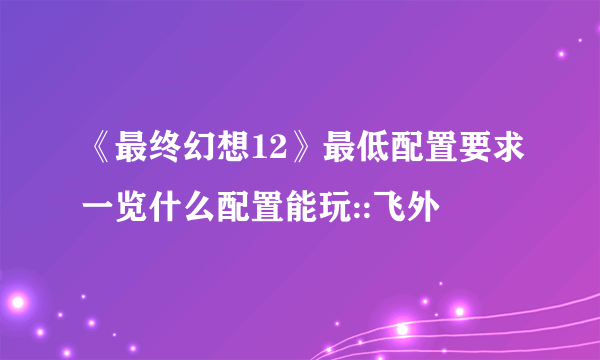 《最终幻想12》最低配置要求一览什么配置能玩::飞外