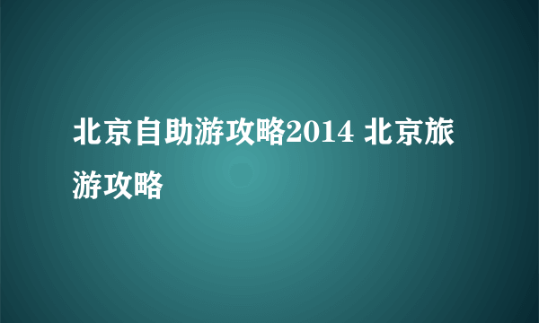 北京自助游攻略2014 北京旅游攻略