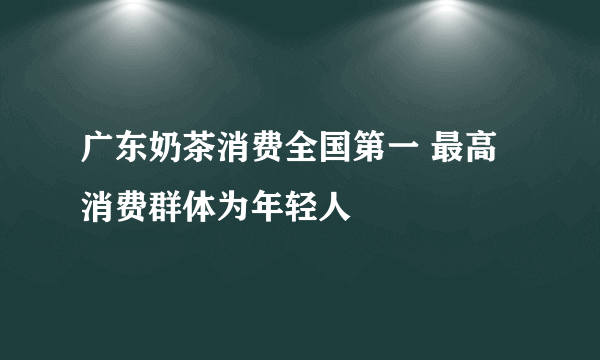 广东奶茶消费全国第一 最高消费群体为年轻人