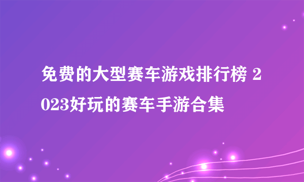 免费的大型赛车游戏排行榜 2023好玩的赛车手游合集