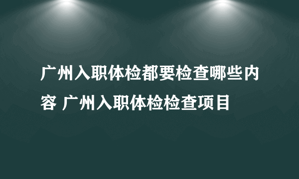 广州入职体检都要检查哪些内容 广州入职体检检查项目