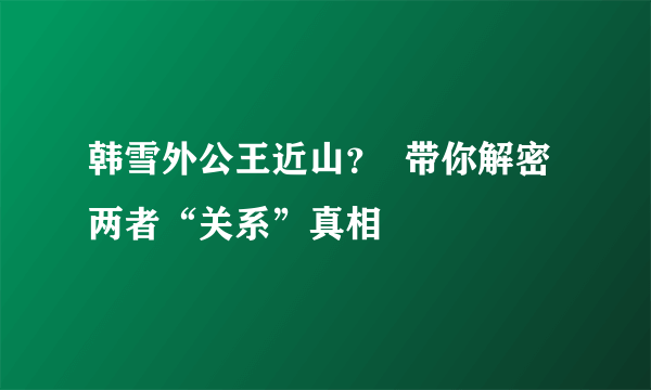 韩雪外公王近山？  带你解密两者“关系”真相