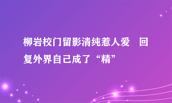 柳岩校门留影清纯惹人爱   回复外界自己成了“精”