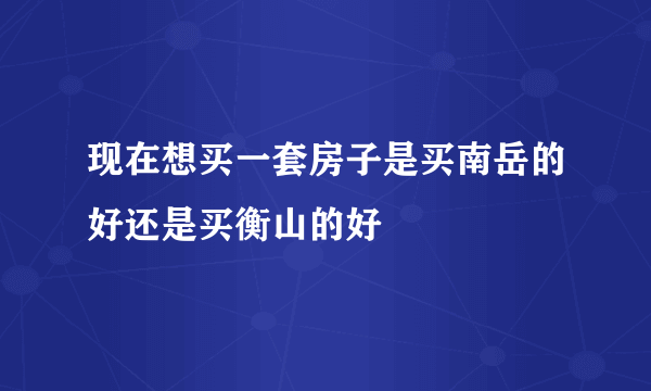 现在想买一套房子是买南岳的好还是买衡山的好