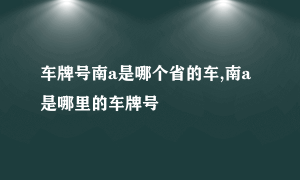 车牌号南a是哪个省的车,南a是哪里的车牌号