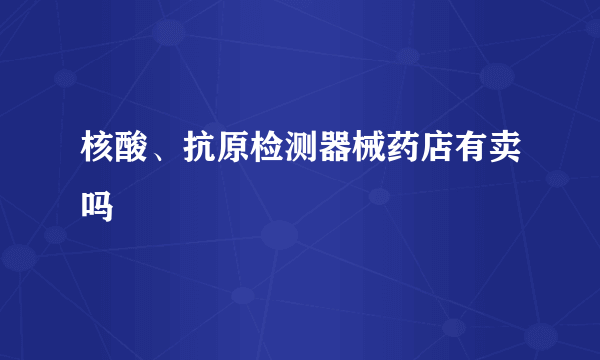 核酸、抗原检测器械药店有卖吗